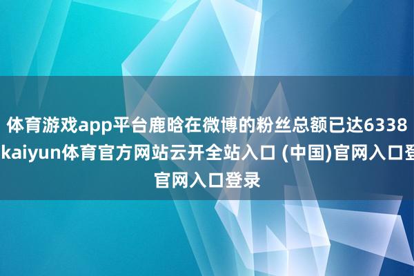 体育游戏app平台鹿晗在微博的粉丝总额已达6338万-kaiyun体育官方网站云开全站入口 (中国)官网入口登录