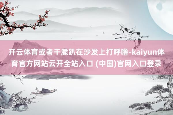 开云体育或者干脆趴在沙发上打呼噜-kaiyun体育官方网站云开全站入口 (中国)官网入口登录