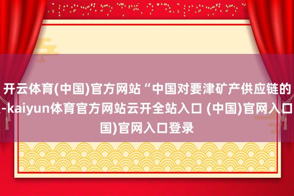 开云体育(中国)官方网站“中国对要津矿产供应链的放浪-kaiyun体育官方网站云开全站入口 (中国)官网入口登录