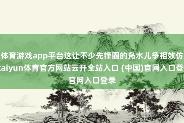 体育游戏app平台这让不少先锋圈的凫水儿争相效仿-kaiyun体育官方网站云开全站入口 (中国)官网入口登录