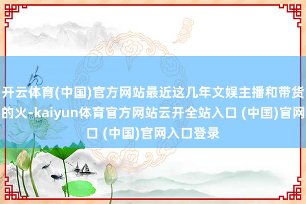 开云体育(中国)官方网站最近这几年文娱主播和带货主播颠倒的火-kaiyun体育官方网站云开全站入口 (中国)官网入口登录