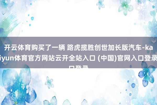 开云体育购买了一辆 路虎揽胜创世加长版汽车-kaiyun体育官方网站云开全站入口 (中国)官网入口登录