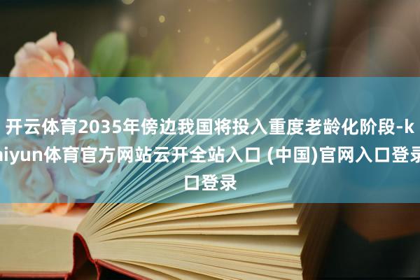 开云体育2035年傍边我国将投入重度老龄化阶段-kaiyun体育官方网站云开全站入口 (中国)官网入口登录