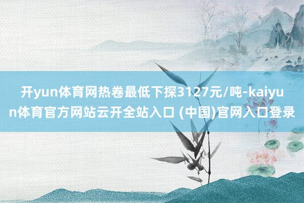 开yun体育网热卷最低下探3127元/吨-kaiyun体育官方网站云开全站入口 (中国)官网入口登录