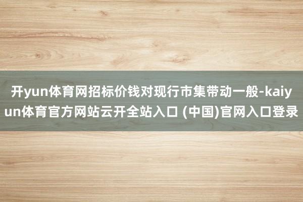 开yun体育网招标价钱对现行市集带动一般-kaiyun体育官方网站云开全站入口 (中国)官网入口登录