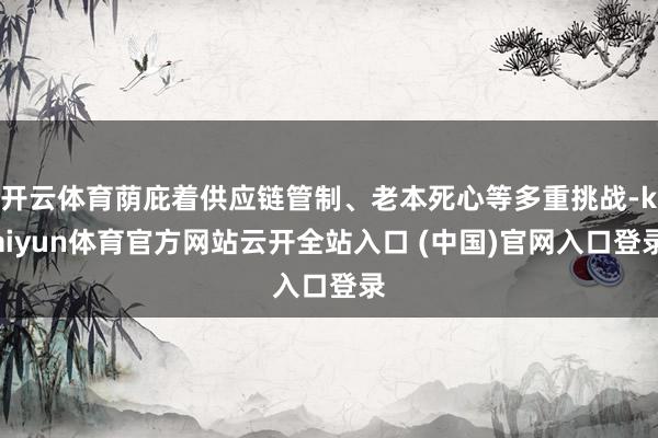 开云体育荫庇着供应链管制、老本死心等多重挑战-kaiyun体育官方网站云开全站入口 (中国)官网入口登录