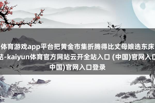 体育游戏app平台把黄金市集折腾得比丈母娘选东床还纠结-kaiyun体育官方网站云开全站入口 (中国)官网入口登录