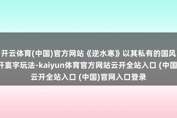开云体育(中国)官方网站《逆水寒》以其私有的国风好意思学与绽开寰宇玩法-kaiyun体育官方网站云开全站入口 (中国)官网入口登录