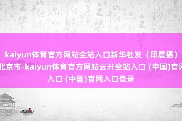 kaiyun体育官方网站全站入口新华社发（邱晨摄） 发布于：北京市-kaiyun体育官方网站云开全站入口 (中国)官网入口登录