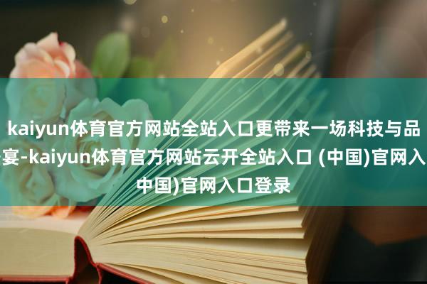 kaiyun体育官方网站全站入口更带来一场科技与品性的盛宴-kaiyun体育官方网站云开全站入口 (中国)官网入口登录