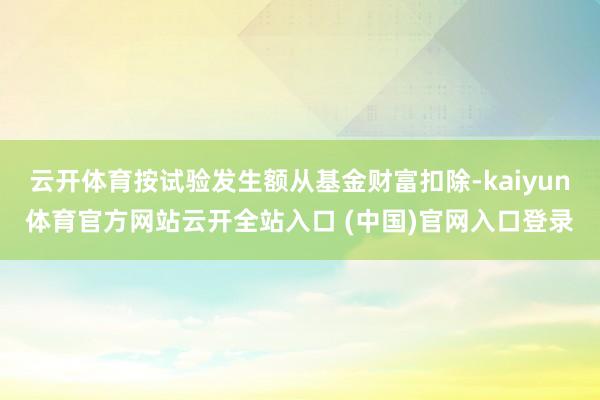 云开体育按试验发生额从基金财富扣除-kaiyun体育官方网站云开全站入口 (中国)官网入口登录