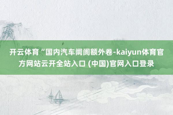 开云体育“国内汽车阛阓额外卷-kaiyun体育官方网站云开全站入口 (中国)官网入口登录