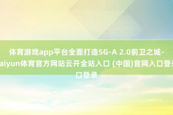 体育游戏app平台全面打造5G-A 2.0前卫之城-kaiyun体育官方网站云开全站入口 (中国)官网入口登录