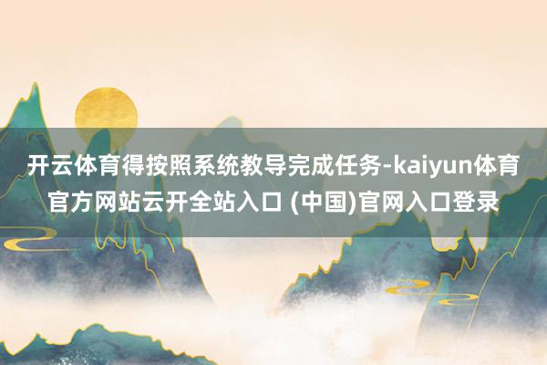 开云体育得按照系统教导完成任务-kaiyun体育官方网站云开全站入口 (中国)官网入口登录