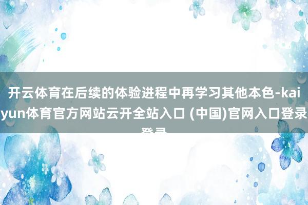 开云体育在后续的体验进程中再学习其他本色-kaiyun体育官方网站云开全站入口 (中国)官网入口登录
