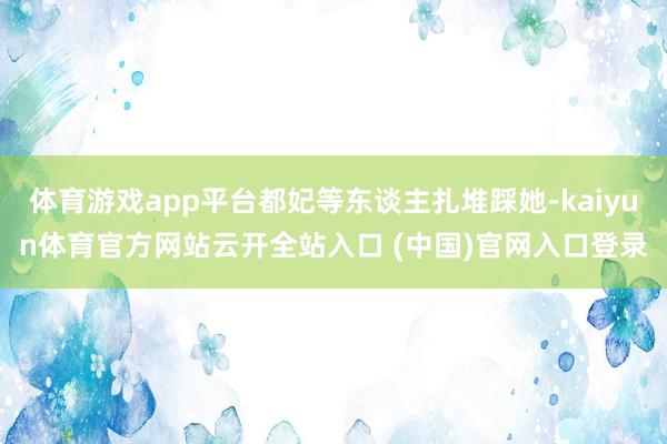 体育游戏app平台都妃等东谈主扎堆踩她-kaiyun体育官方网站云开全站入口 (中国)官网入口登录