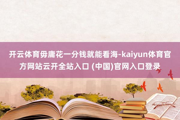 开云体育毋庸花一分钱就能看海-kaiyun体育官方网站云开全站入口 (中国)官网入口登录