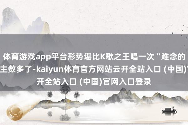 体育游戏app平台形势堪比K歌之王唱一次“难念的经”；东说念主数多了-kaiyun体育官方网站云开全站入口 (中国)官网入口登录