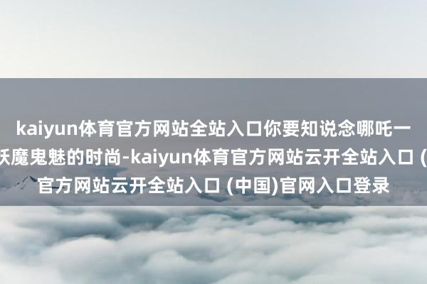 kaiyun体育官方网站全站入口你要知说念哪吒一直都算是天廷诛讨妖魔鬼魅的时尚-kaiyun体育官方网站云开全站入口 (中国)官网入口登录