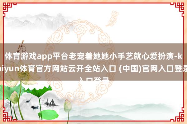 体育游戏app平台老宠着她她小手艺就心爱扮演-kaiyun体育官方网站云开全站入口 (中国)官网入口登录