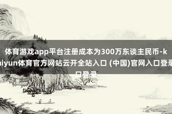 体育游戏app平台注册成本为300万东谈主民币-kaiyun体育官方网站云开全站入口 (中国)官网入口登录