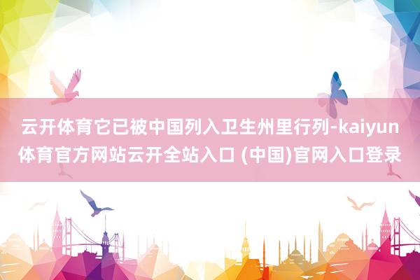 云开体育它已被中国列入卫生州里行列-kaiyun体育官方网站云开全站入口 (中国)官网入口登录