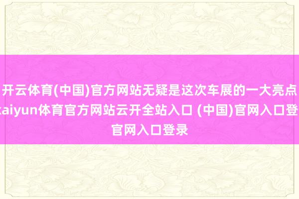 开云体育(中国)官方网站无疑是这次车展的一大亮点-kaiyun体育官方网站云开全站入口 (中国)官网入口登录