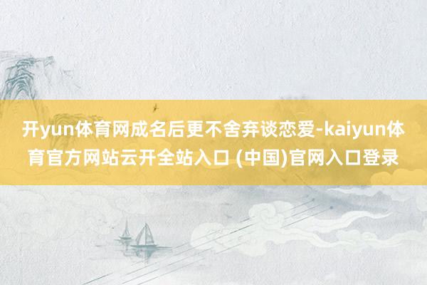 开yun体育网成名后更不舍弃谈恋爱-kaiyun体育官方网站云开全站入口 (中国)官网入口登录