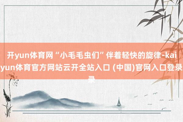 开yun体育网“小毛毛虫们”伴着轻快的旋律-kaiyun体育官方网站云开全站入口 (中国)官网入口登录