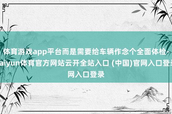 体育游戏app平台而是需要给车辆作念个全面体检-kaiyun体育官方网站云开全站入口 (中国)官网入口登录