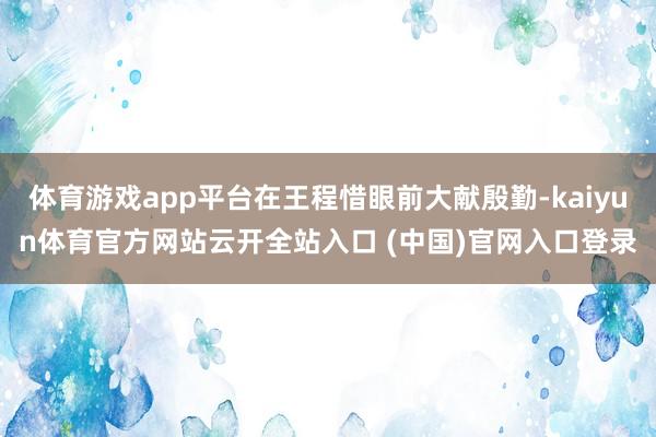 体育游戏app平台在王程惜眼前大献殷勤-kaiyun体育官方网站云开全站入口 (中国)官网入口登录