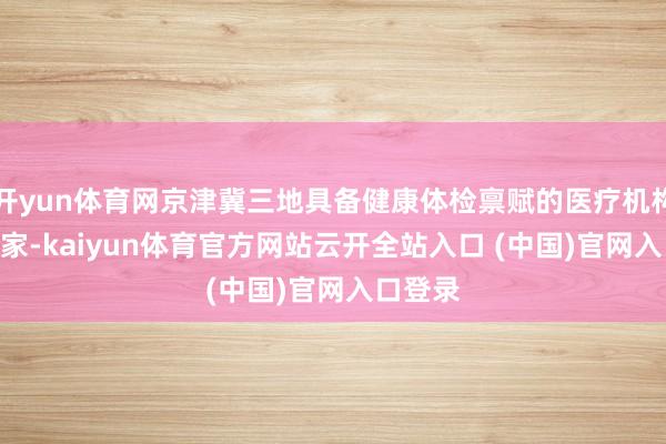 开yun体育网京津冀三地具备健康体检禀赋的医疗机构达947家-kaiyun体育官方网站云开全站入口 (中国)官网入口登录