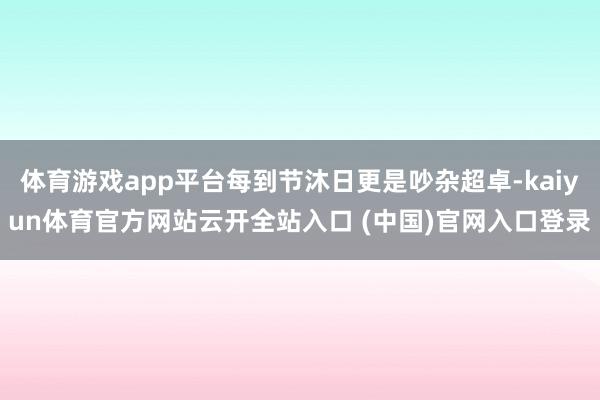 体育游戏app平台每到节沐日更是吵杂超卓-kaiyun体育官方网站云开全站入口 (中国)官网入口登录