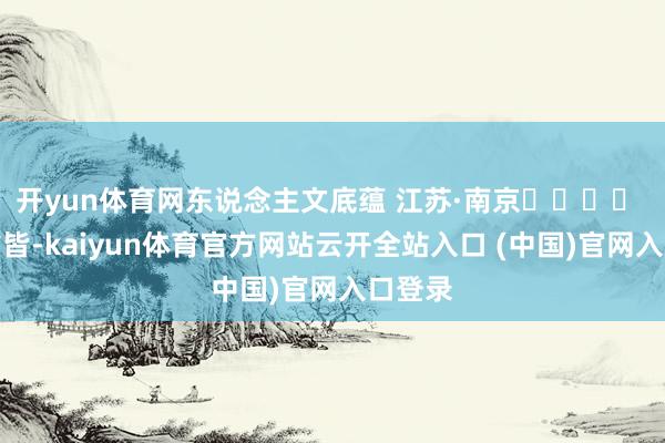 开yun体育网东说念主文底蕴 江苏·南京‍‍‍‍ 六朝古皆-kaiyun体育官方网站云开全站入口 (中国)官网入口登录