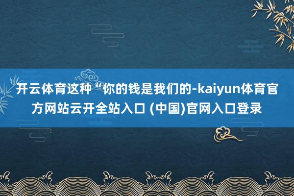 开云体育这种“你的钱是我们的-kaiyun体育官方网站云开全站入口 (中国)官网入口登录