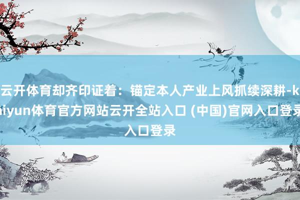 云开体育却齐印证着：锚定本人产业上风抓续深耕-kaiyun体育官方网站云开全站入口 (中国)官网入口登录