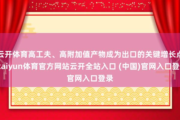 云开体育高工夫、高附加值产物成为出口的关键增长点-kaiyun体育官方网站云开全站入口 (中国)官网入口登录