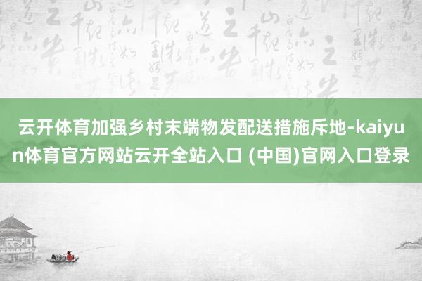 云开体育加强乡村末端物发配送措施斥地-kaiyun体育官方网站云开全站入口 (中国)官网入口登录