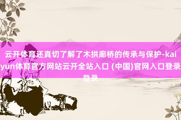 云开体育还真切了解了木拱廊桥的传承与保护-kaiyun体育官方网站云开全站入口 (中国)官网入口登录