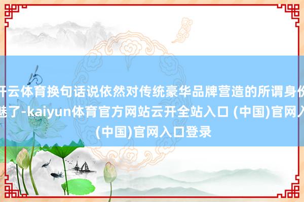 开云体育换句话说依然对传统豪华品牌营造的所谓身份秀美去魅了-kaiyun体育官方网站云开全站入口 (中国)官网入口登录