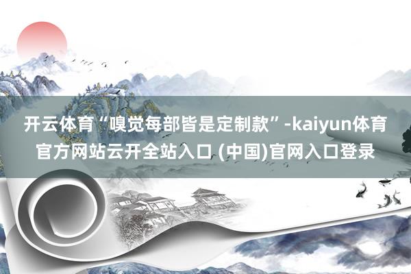 开云体育“嗅觉每部皆是定制款”-kaiyun体育官方网站云开全站入口 (中国)官网入口登录