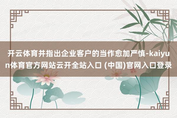 开云体育并指出企业客户的当作愈加严慎-kaiyun体育官方网站云开全站入口 (中国)官网入口登录
