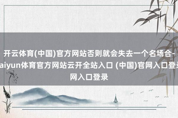 开云体育(中国)官方网站否则就会失去一个名场合-kaiyun体育官方网站云开全站入口 (中国)官网入口登录