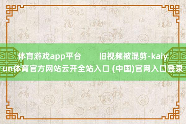 体育游戏app平台        旧视频被混剪-kaiyun体育官方网站云开全站入口 (中国)官网入口登录