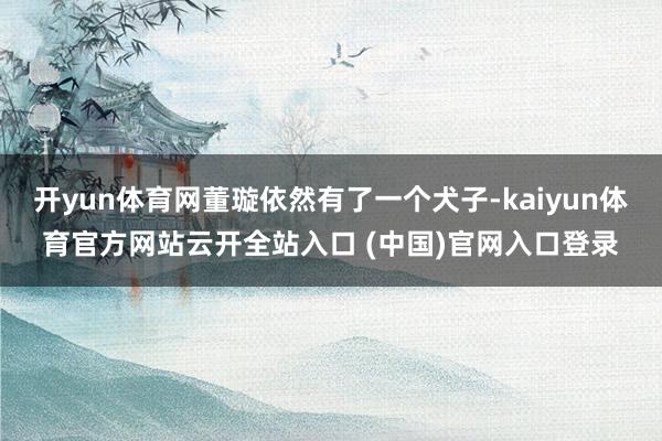 开yun体育网董璇依然有了一个犬子-kaiyun体育官方网站云开全站入口 (中国)官网入口登录
