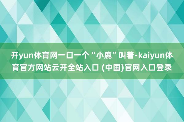 开yun体育网一口一个“小鹿”叫着-kaiyun体育官方网站云开全站入口 (中国)官网入口登录