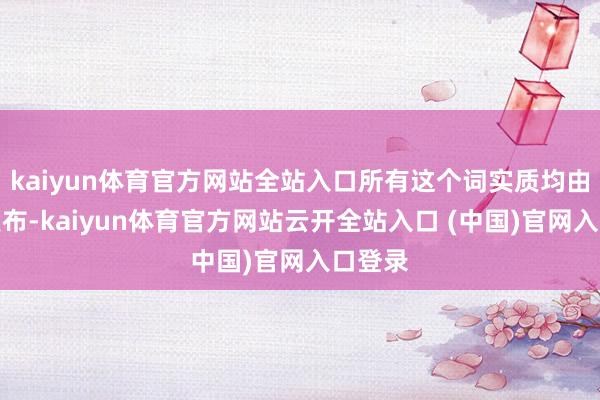 kaiyun体育官方网站全站入口所有这个词实质均由用户发布-kaiyun体育官方网站云开全站入口 (中国)官网入口登录