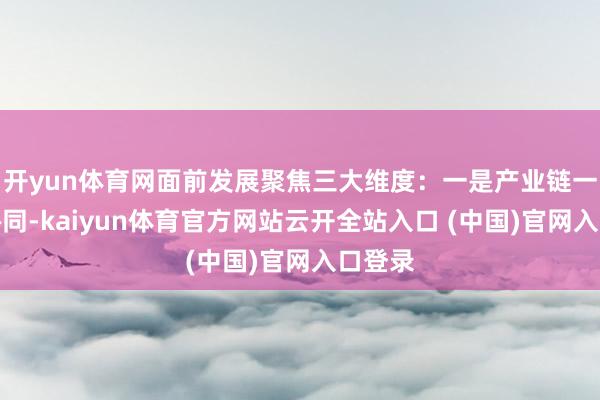 开yun体育网面前发展聚焦三大维度：一是产业链一体化协同-kaiyun体育官方网站云开全站入口 (中国)官网入口登录