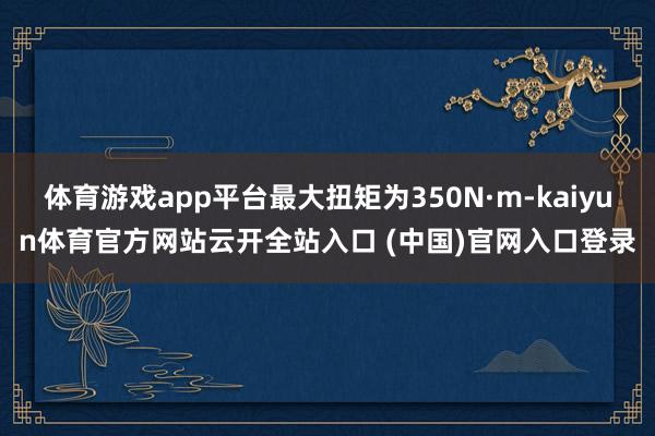 体育游戏app平台最大扭矩为350N·m-kaiyun体育官方网站云开全站入口 (中国)官网入口登录