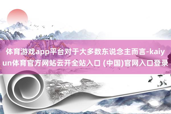 体育游戏app平台对于大多数东说念主而言-kaiyun体育官方网站云开全站入口 (中国)官网入口登录